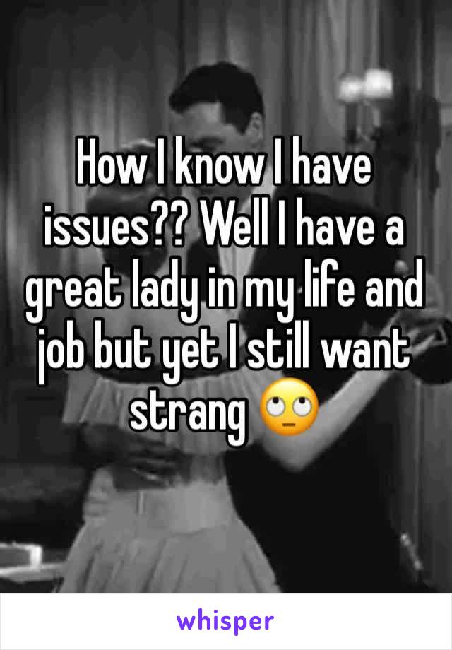 How I know I have issues?? Well I have a great lady in my life and job but yet I still want strang 🙄 
