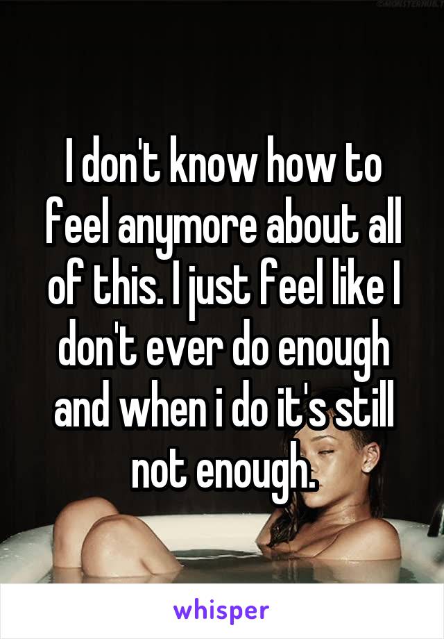 I don't know how to feel anymore about all of this. I just feel like I don't ever do enough and when i do it's still not enough.