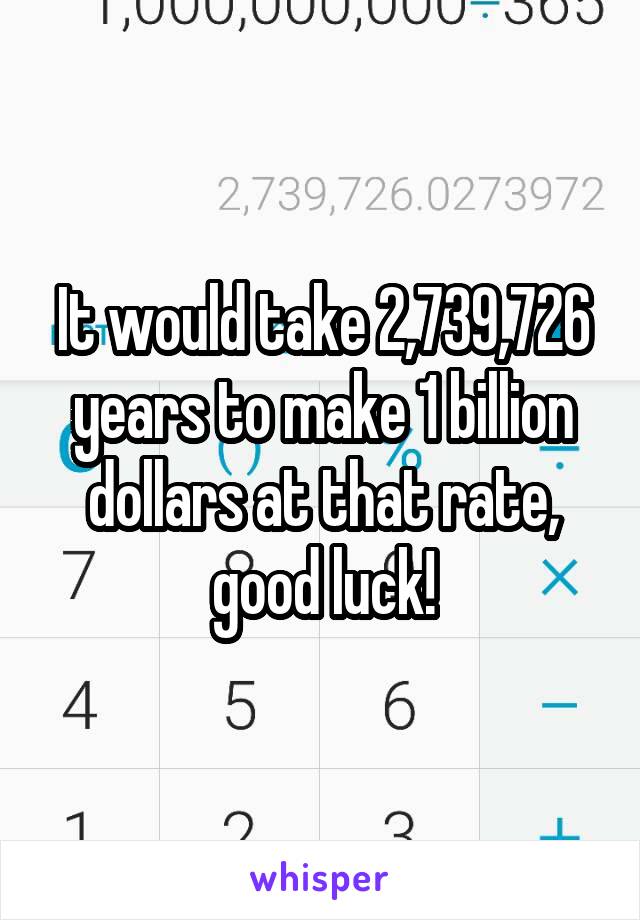 It would take 2,739,726 years to make 1 billion dollars at that rate, good luck!