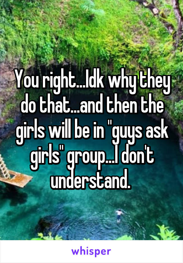 You right...Idk why they do that...and then the girls will be in "guys ask girls" group...I don't understand. 