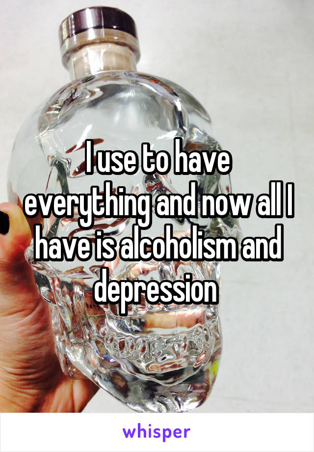 I use to have everything and now all I have is alcoholism and depression 