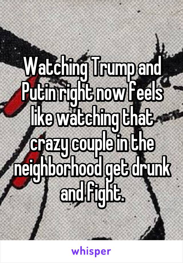 Watching Trump and Putin right now feels like watching that crazy couple in the neighborhood get drunk and fight.