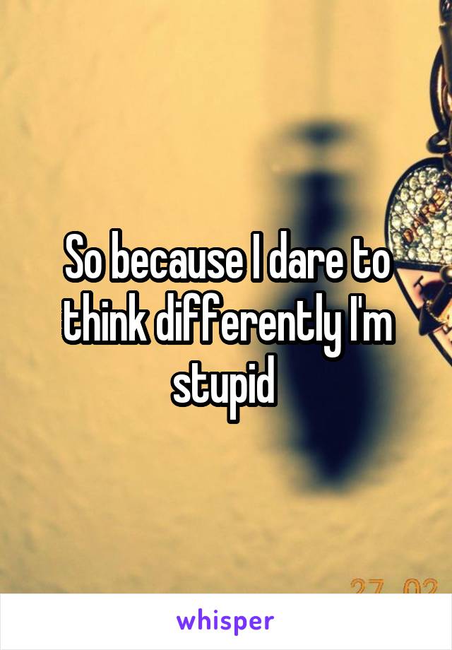 So because I dare to think differently I'm stupid 