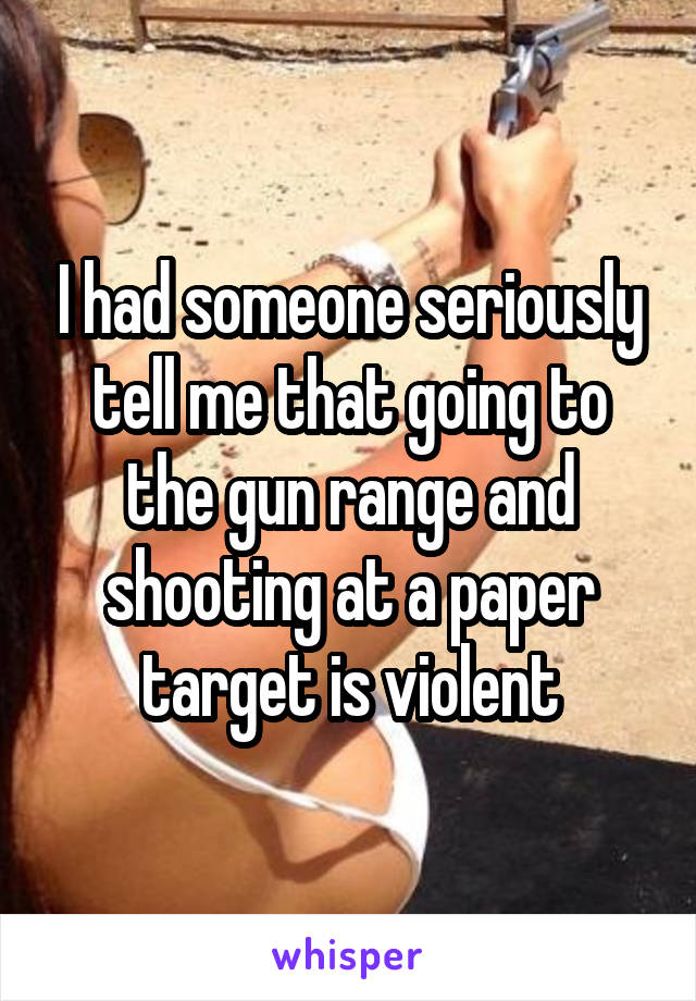 I had someone seriously tell me that going to the gun range and shooting at a paper target is violent