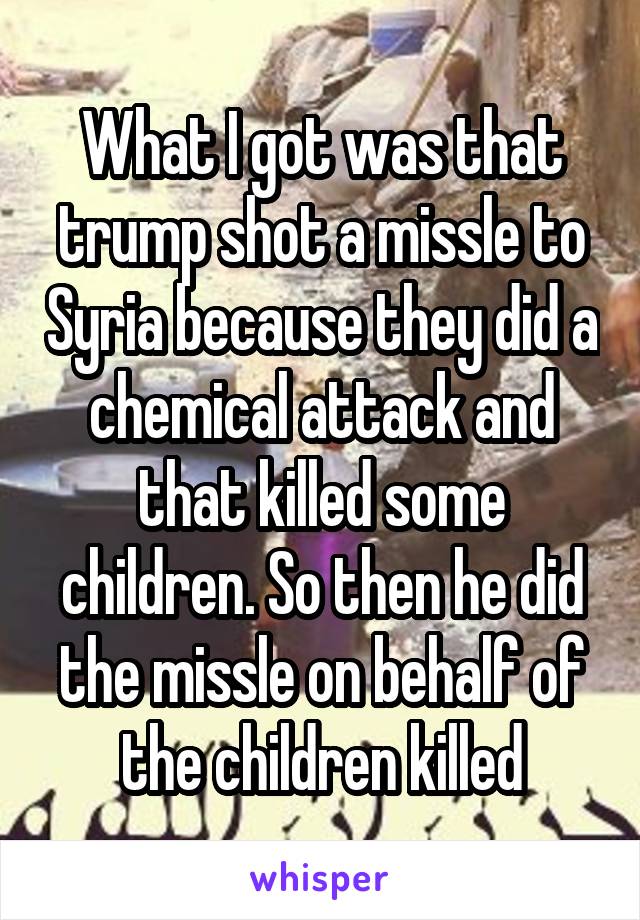 What I got was that trump shot a missle to Syria because they did a chemical attack and that killed some children. So then he did the missle on behalf of the children killed