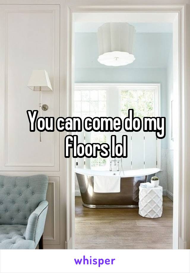 You can come do my floors lol