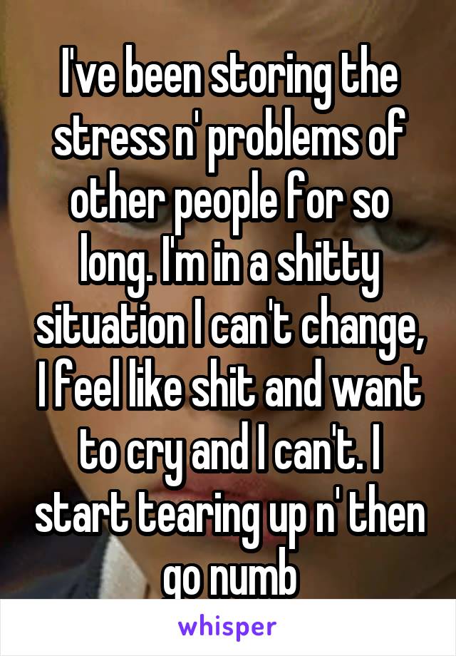 I've been storing the stress n' problems of other people for so long. I'm in a shitty situation I can't change, I feel like shit and want to cry and I can't. I start tearing up n' then go numb