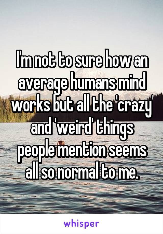 I'm not to sure how an average humans mind works but all the 'crazy' and 'weird' things people mention seems all so normal to me.