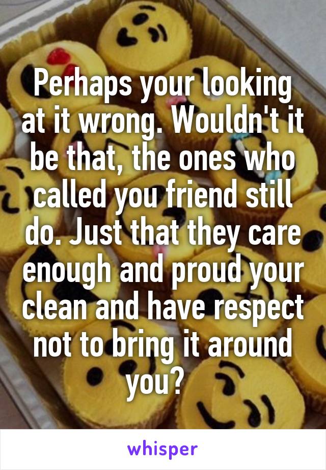 Perhaps your looking at it wrong. Wouldn't it be that, the ones who called you friend still do. Just that they care enough and proud your clean and have respect not to bring it around you?  