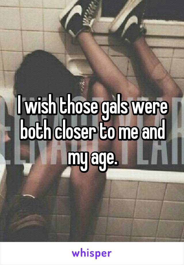 I wish those gals were both closer to me and my age.