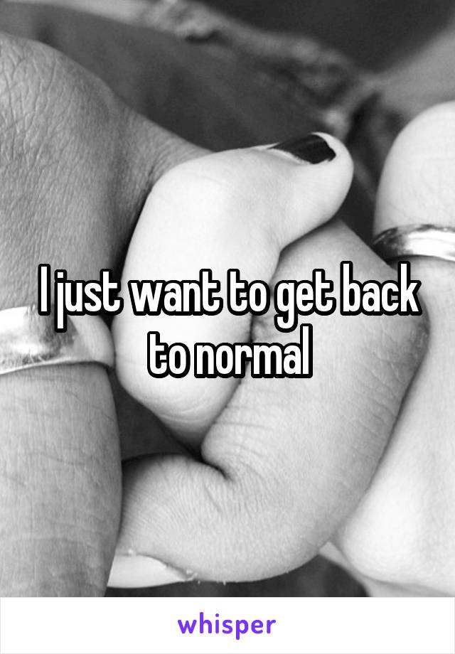 I just want to get back to normal