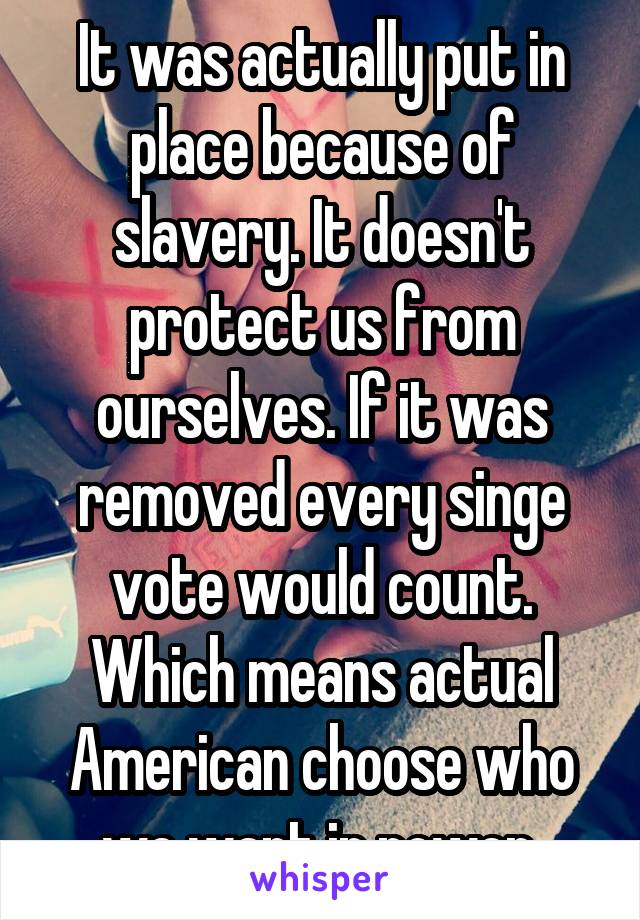 It was actually put in place because of slavery. It doesn't protect us from ourselves. If it was removed every singe vote would count. Which means actual American choose who we want in power 