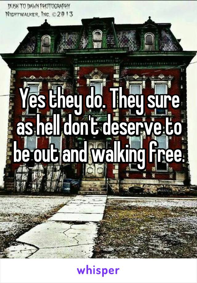 Yes they do. They sure as hell don't deserve to be out and walking free. 