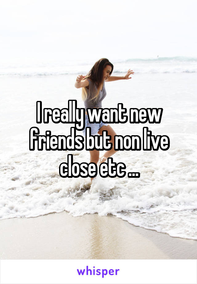 I really want new friends but non live close etc ...