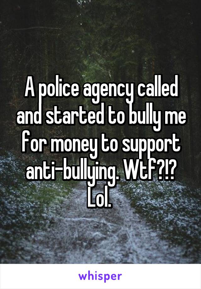 A police agency called and started to bully me for money to support anti-bullying. Wtf?!? Lol. 