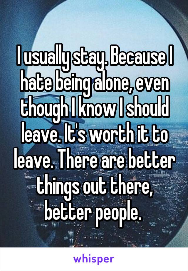 I usually stay. Because I hate being alone, even though I know I should leave. It's worth it to leave. There are better things out there, better people. 
