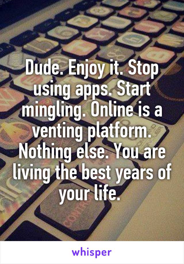 Dude. Enjoy it. Stop using apps. Start mingling. Online is a venting platform. Nothing else. You are living the best years of your life. 