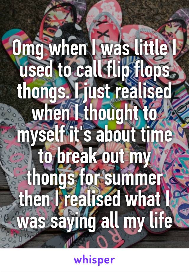 Omg when I was little I used to call flip flops thongs. I just realised when I thought to myself it's about time to break out my thongs for summer then I realised what I was saying all my life