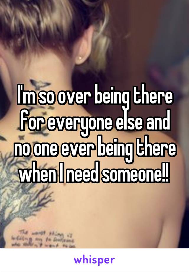 I'm so over being there for everyone else and no one ever being there when I need someone!! 