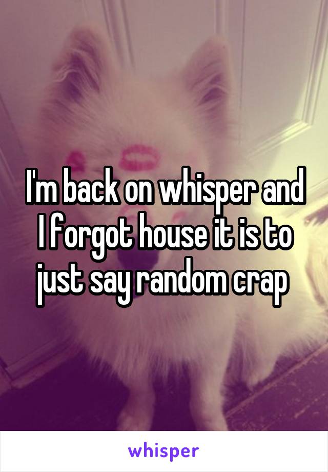 I'm back on whisper and I forgot house it is to just say random crap 