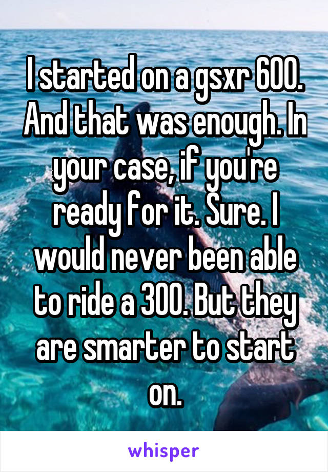 I started on a gsxr 600. And that was enough. In your case, if you're ready for it. Sure. I would never been able to ride a 300. But they are smarter to start on.