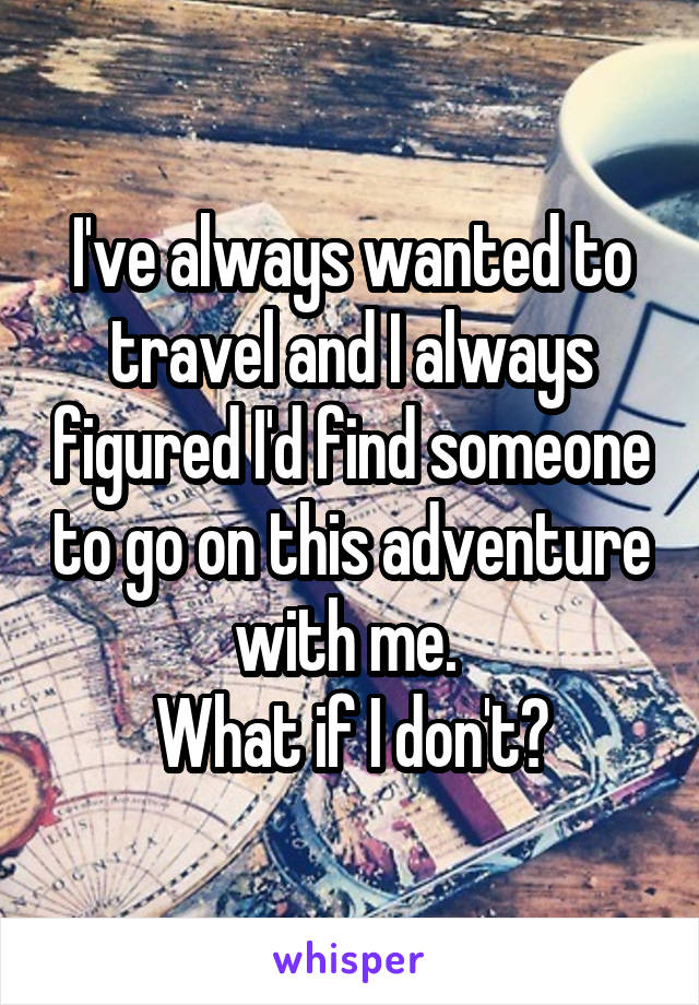 I've always wanted to travel and I always figured I'd find someone to go on this adventure with me. 
What if I don't?