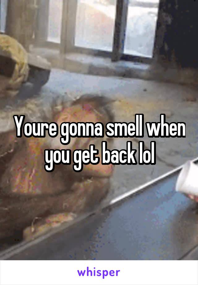 Youre gonna smell when you get back lol