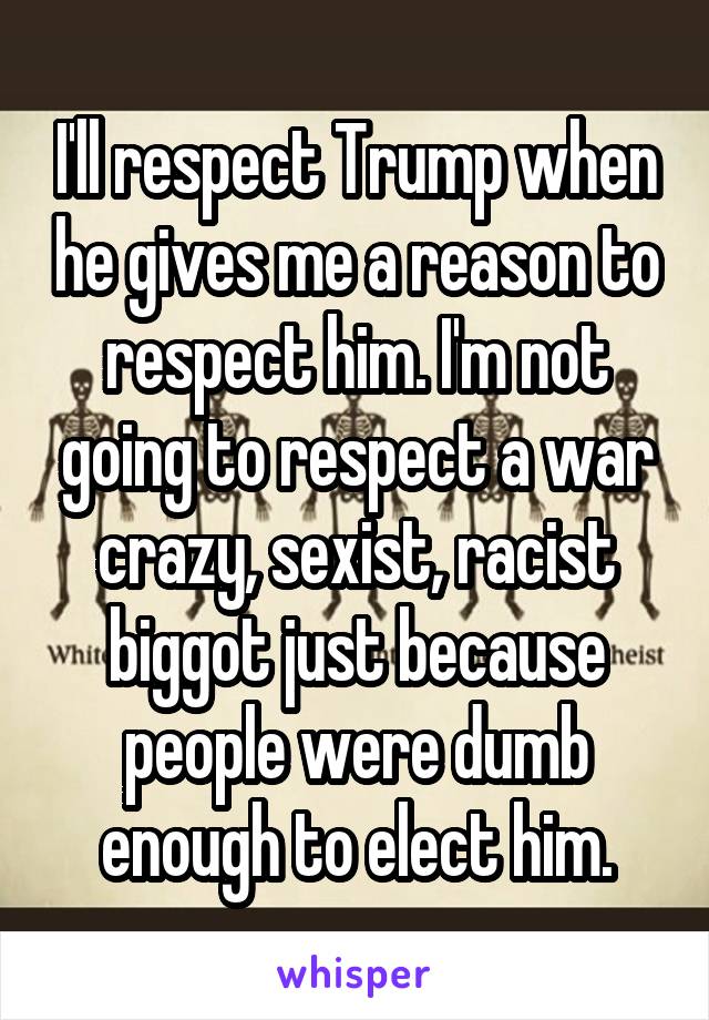 I'll respect Trump when he gives me a reason to respect him. I'm not going to respect a war crazy, sexist, racist biggot just because people were dumb enough to elect him.