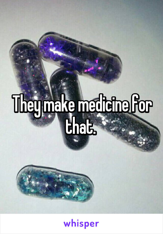They make medicine for that. 