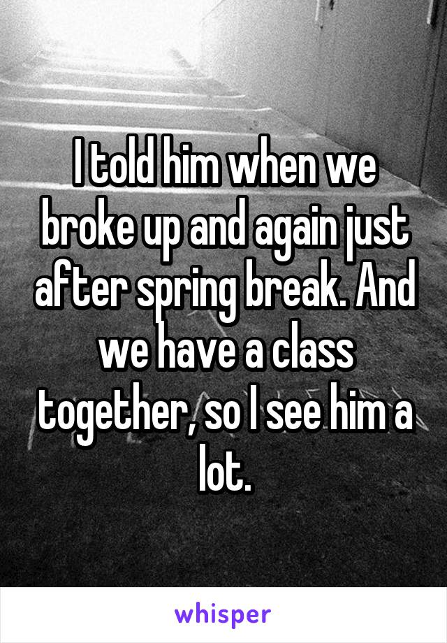 I told him when we broke up and again just after spring break. And we have a class together, so I see him a lot.