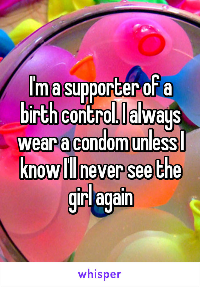 I'm a supporter of a birth control. I always wear a condom unless I know I'll never see the girl again