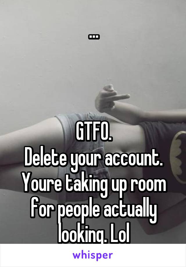 ...



GTFO.
Delete your account. Youre taking up room for people actually looking. Lol