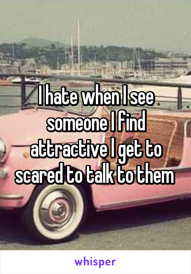 I hate when I see someone I find attractive I get to scared to talk to them 