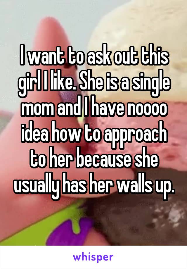 I want to ask out this girl I like. She is a single mom and I have noooo idea how to approach to her because she usually has her walls up. 