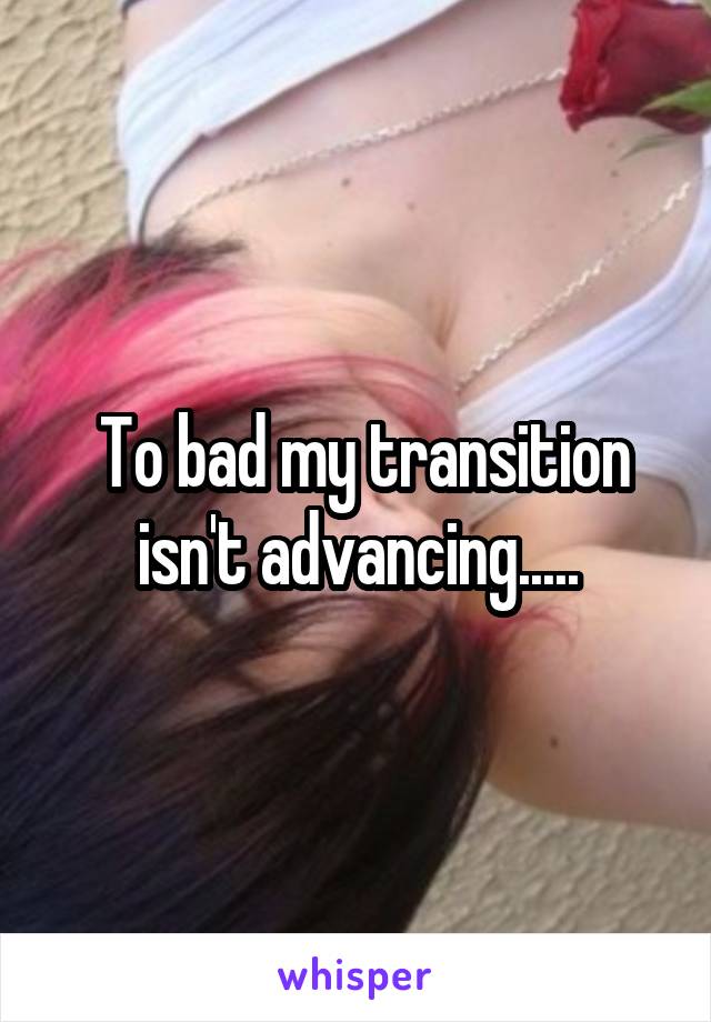  To bad my transition isn't advancing.....