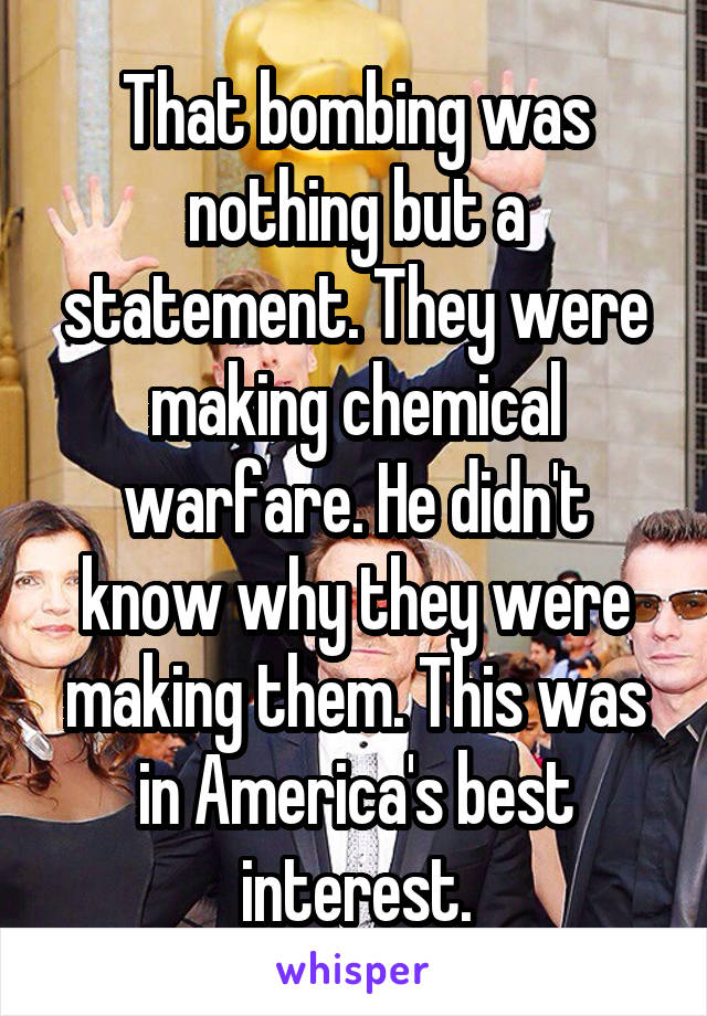 That bombing was nothing but a statement. They were making chemical warfare. He didn't know why they were making them. This was in America's best interest.