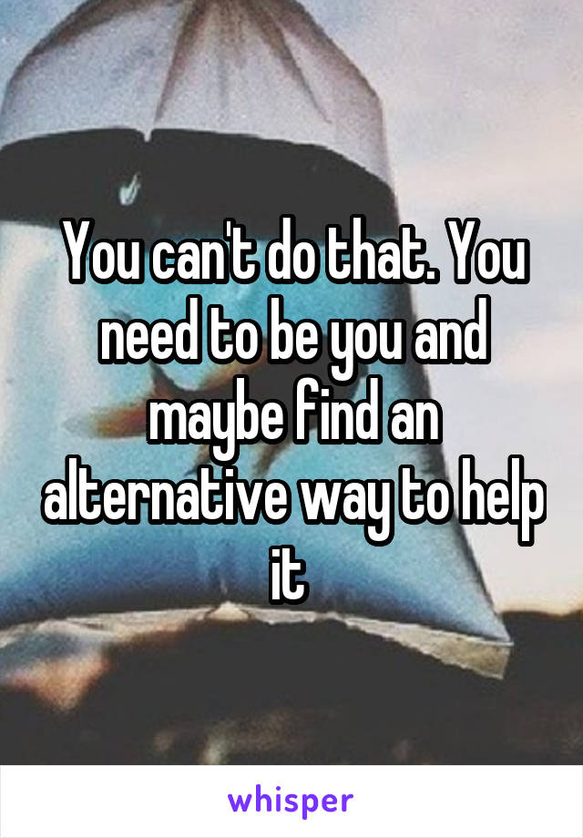 You can't do that. You need to be you and maybe find an alternative way to help it 