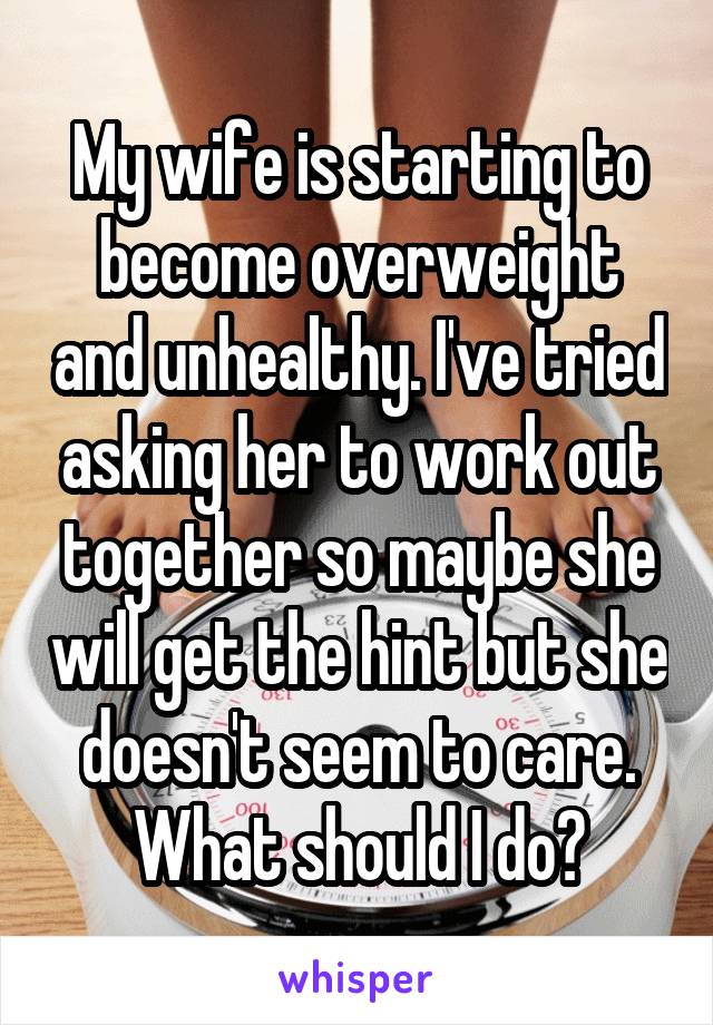My wife is starting to become overweight and unhealthy. I've tried asking her to work out together so maybe she will get the hint but she doesn't seem to care. What should I do?