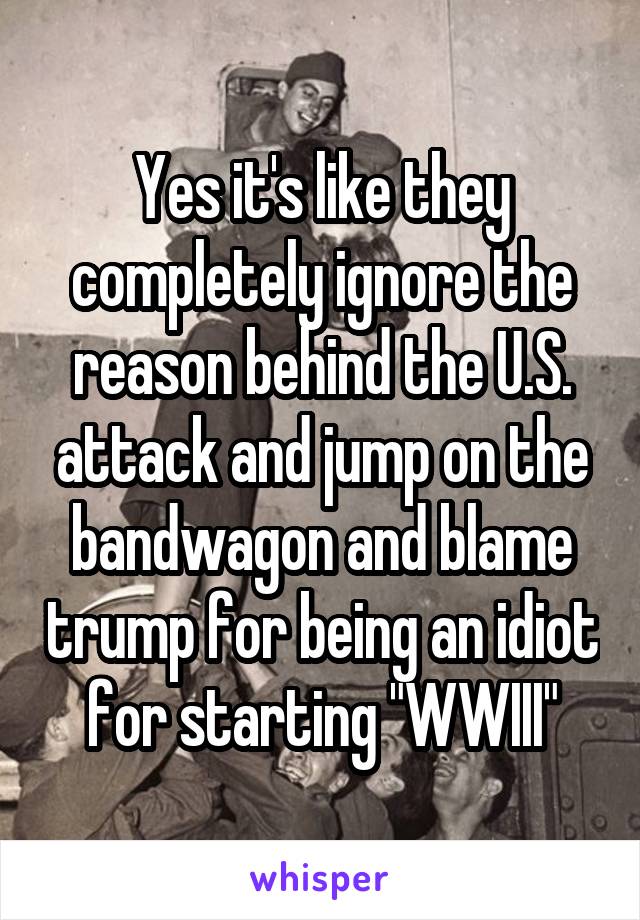 Yes it's like they completely ignore the reason behind the U.S. attack and jump on the bandwagon and blame trump for being an idiot for starting "WWIII"