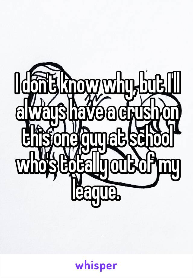 I don't know why, but I'll always have a crush on this one guy at school who's totally out of my league. 