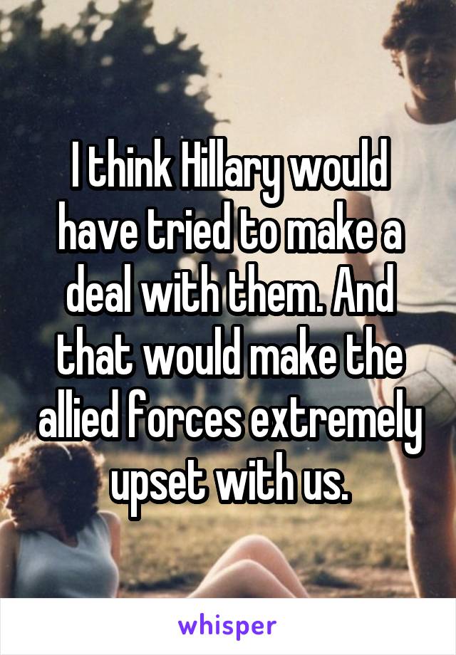 I think Hillary would have tried to make a deal with them. And that would make the allied forces extremely upset with us.