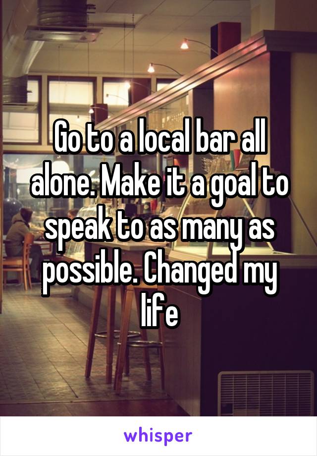 Go to a local bar all alone. Make it a goal to speak to as many as possible. Changed my life