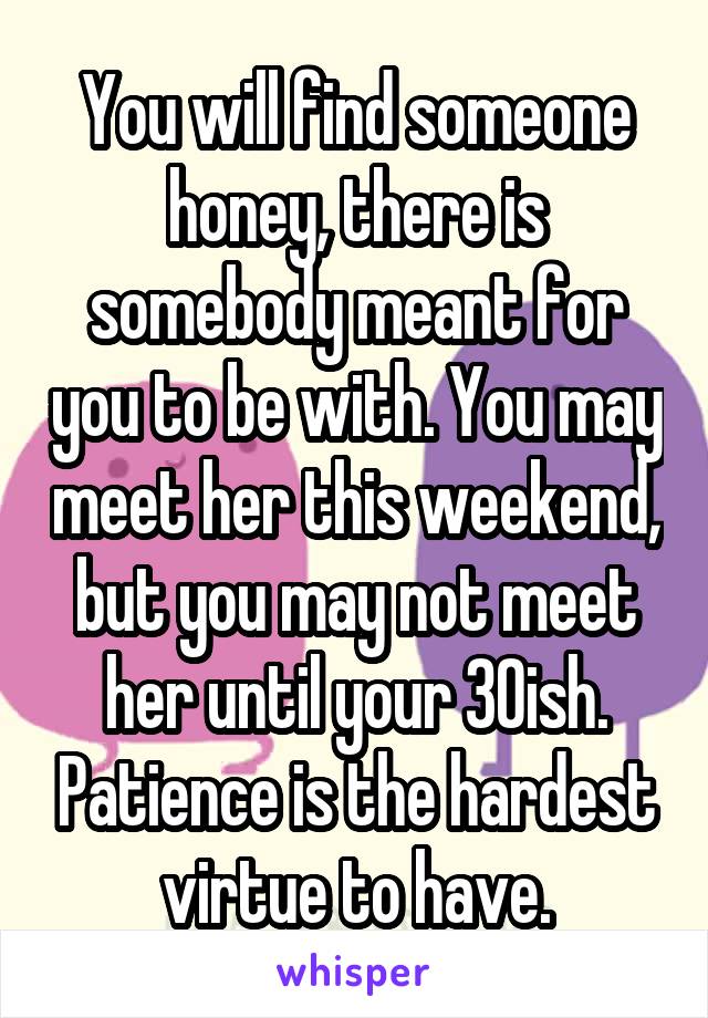 You will find someone honey, there is somebody meant for you to be with. You may meet her this weekend, but you may not meet her until your 30ish. Patience is the hardest virtue to have.