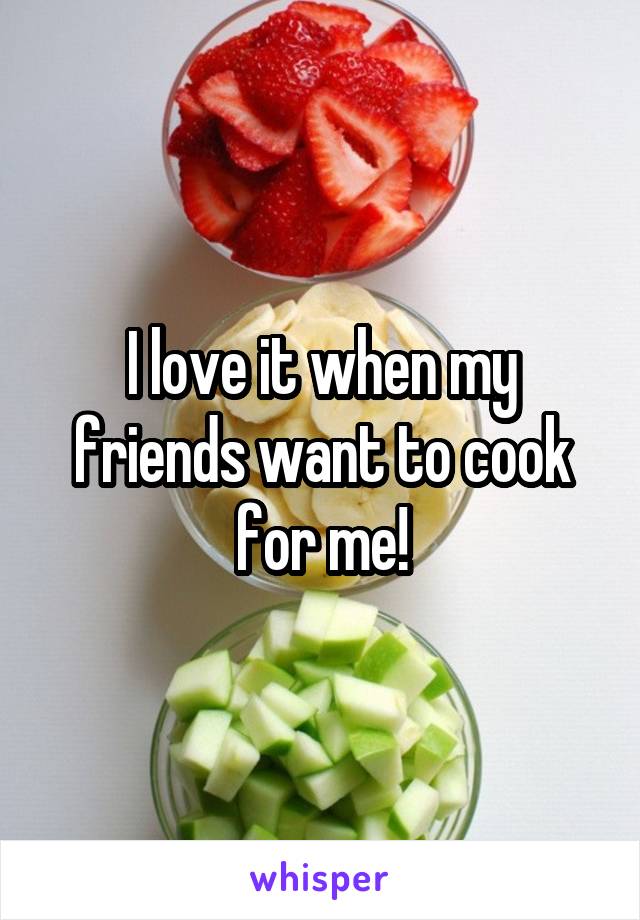 I love it when my friends want to cook for me!