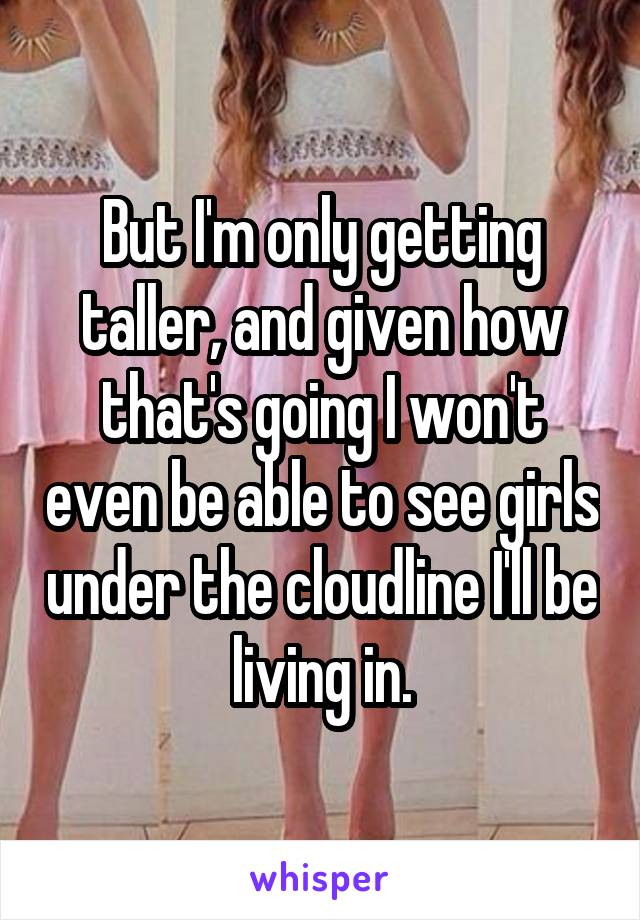 But I'm only getting taller, and given how that's going I won't even be able to see girls under the cloudline I'll be living in.