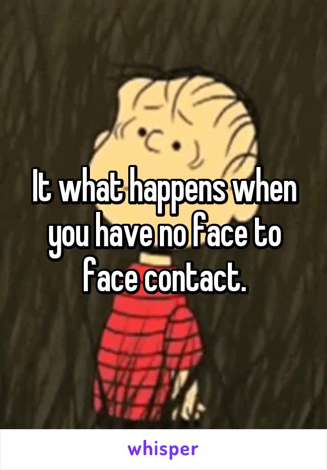 It what happens when you have no face to face contact.