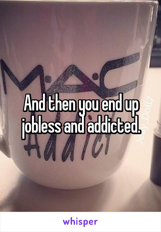 And then you end up jobless and addicted.