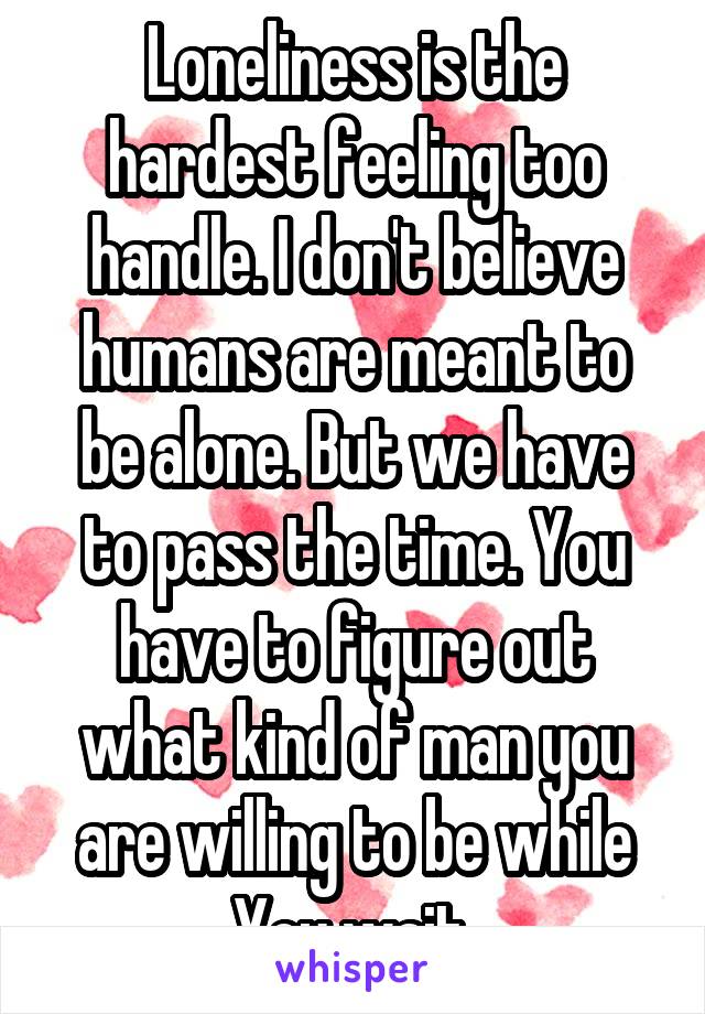 Loneliness is the hardest feeling too handle. I don't believe humans are meant to be alone. But we have to pass the time. You have to figure out what kind of man you are willing to be while You wait.