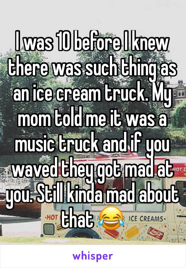 I was 10 before I knew there was such thing as an ice cream truck. My mom told me it was a music truck and if you waved they got mad at you. Still kinda mad about that 😂