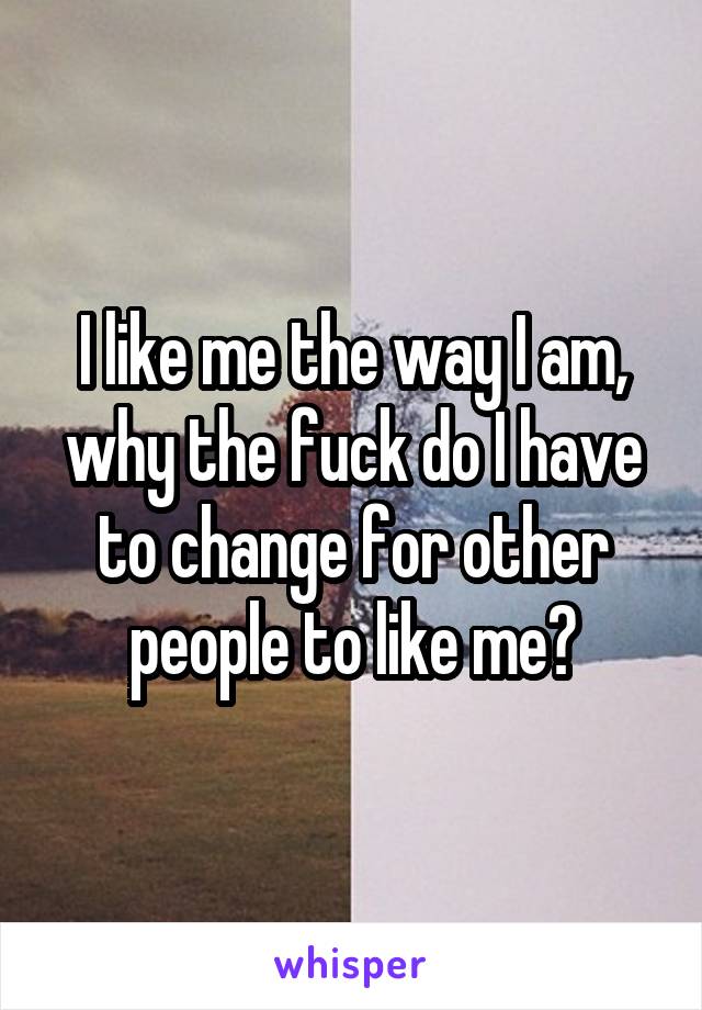 I like me the way I am, why the fuck do I have to change for other people to like me?
